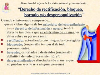 Cuando el interesado compruebe… .   que se violan alguno de los  principios del consentimiento   o sus  derechos de información   y  acceso ; tendrá derecho también a que   en el término de un mes , los datos sobre su persona sean: .   rectificados , actualizados y/o integrados (corregidos), bloqueados  (suspensión temporal de todo procesamiento), borrados , cancelados o destruidos (suspensión definitiva de todo procesamiento), y/o despersonalizados  o disociados (de manera que  no puedan asociarse a ninguna persona). . Derechos del sujeto de los datos sobre el procesamiento:   “ Derecho de rectificación, bloqueo,   borrado y/o despersonalización ” Academia Mexicana de Derecho Informático, A.C. 