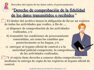 El titular del archivo tienen la obligación de llevar un registro de todas las actividades que realice, a fin de … .  a ) disponer de comprobación de las actividades  .  realizadas, y/o .  b ) transmitir las condiciones de procesamiento  .  consentidas, así como los cambios que  .   posteriormente se les hagan, y/o .   c )  entregar al órgano oficial de control o a la  .   autoridad judicial competente, la comprobación  .  de las actividades realizadas. Y el sujeto tiene derecho a conocer dicha comprobación mediante la entrega de copia de los registros al órgano oficial de control. Derechos del sujeto de los datos sobre el procesamiento: “ Derecho de comprobación de la fidelidad de los datos transmitidos o recibidos ” Academia Mexicana de Derecho Informático, A.C. 