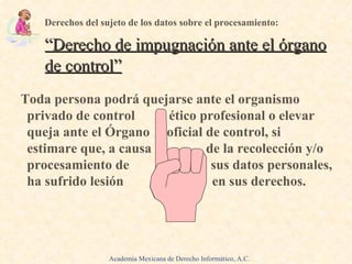Toda persona podrá quejarse ante el organismo privado de control  ético profesional o elevar queja ante el Órgano  oficial de control, si estimare que, a causa  de la recolección y/o procesamiento de  sus datos personales, ha sufrido lesión  en sus derechos.  Derechos del sujeto de los datos sobre el procesamiento: “ Derecho de impugnación ante el órgano de control ” Academia Mexicana de Derecho Informático, A.C. 
