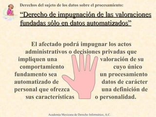 El afectado podrá impugnar los actos administrativos o decisiones privadas que impliquen una  valoración de su comportamiento  cuyo único fundamento sea  un procesamiento automatizado de  datos de carácter personal que ofrezca  una definición de sus características  o personalidad. Derechos del sujeto de los datos sobre el procesamiento: “Derecho de impugnación de las valoraciones fundadas sólo en datos automatizados” Academia Mexicana de Derecho Informático, A.C. 