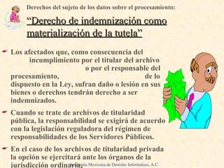 Los afectados que, como consecuencia del  incumplimiento por el titular del archivo  o por el responsable del procesamiento,  de lo dispuesto en la Ley, sufran daño o lesión en sus bienes o derechos tendrán derecho a ser indemnizados. Cuando se trate de archivos de titularidad pública, la responsabilidad se exigirá de acuerdo con la legislación reguladora del régimen de responsabilidades de los Servidores Públicos. En el caso de los archivos de titularidad privada la opción se ejercitará ante los órganos de la jurisdicción ordinaria . Derechos del sujeto de los datos sobre el procesamiento: “Derecho de indemnización como materialización de la tutela” Academia Mexicana de Derecho Informático, A.C. 