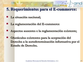 5. Requerimientos para el E-commerce: La situación nacional; La reglamentación del E-commerce Aspectos ausentes e la reglamentación existente; Obstáculos existentes para la aceptación del  Derecho a la autodeterminación informativa  por el Estado de Derecho. Academia Mexicana de Derecho Informático, A.C. 