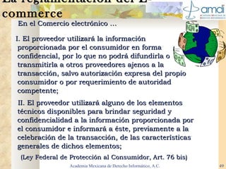 La reglamentación del E-commerce En el Comercio electrónico …   I. El proveedor utilizará la información proporcionada por el consumidor en forma confidencial, por lo que no podrá difundirla o transmitirla a otros proveedores ajenos a la transacción, salvo autorización expresa del propio consumidor o por requerimiento de autoridad competente;  II. El proveedor utilizará alguno de los elementos técnicos disponibles para brindar seguridad y confidencialidad a la información proporcionada por el consumidor e informará a éste, previamente a la celebración de la transacción, de las características generales de dichos elementos; (Ley   Federal   de   Protección   al   Consumidor, Art. 76 bis)   Academia Mexicana de Derecho Informático, A.C. 