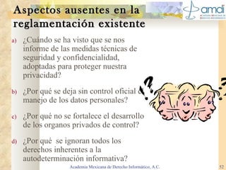 Aspectos ausentes en la  reglamentación existente ¿Cuándo se ha visto que se nos informe de las medidas técnicas de seguridad y confidencialidad, adoptadas para proteger nuestra privacidad? ¿Por qué se deja sin control oficial el manejo de los datos personales? ¿Por qué no se fortalece el desarrollo de los organos privados de control? ¿Por qué  se ignoran todos los derechos inherentes a la autodeterminación informativa? Academia Mexicana de Derecho Informático, A.C. 