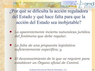 ¿Por qué se dificulta la acción reguladora del Estado y qué hace falta para que la acción del Estado sea inobjetable? La aparentemente incierta naturaleza jurídica del fenómeno que debe regular; La falta de una propuesta legislativa suficientemente específica; y El desconocimiento de lo que se requiere para establecer un Órgano oficial de Control. Academia Mexicana de Derecho Informático, A.C. 