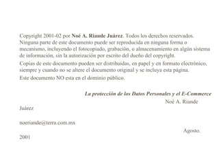 Copyright  2001 - 02  por  Noé A. Riande Juárez . Todos los derechos reservados. Ninguna parte de este documento puede ser reproducida en ninguna forma o mecanismo, incluyendo el fotocopiado, grabación, o almacenamiento en algún sistema de información, sin la autorización por escrito del dueño del copyright.  Copias de este documento pueden ser distribuidas, en papel y en formato electrónico, siempre y cuando no se altere el documento original y se incluya esta página.  Este documento NO esta en el dominio público.  La protección de  los  Datos Personales  y el E-Commerce Noé A. Riande Juárez noeriande@ terra . com .mx  A gosto .   2 001 