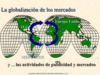 La globalización de los mercados Europa Unida   TLC   . Comunidad  .  del   Pacífico   .  MERCOSUR   .   etc.  Integración regional Academia Mexicana de Derecho Informático, A.C. y  ...   las actividades de publicidad y mercadeo 