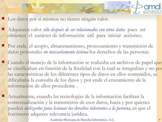 Los datos por si mismos no tienen ningún valor.  Adquieren valor  sólo después de ser relacionados con otros datos  pues  así   obt i ene n   el  carácter de información  útil  para  iniciar  acciones.  Por ende, el acopio, almacenamiento, procesamiento y transmisión de datos personales  no necesariamente lesiona   los derechos de las personas. Cuando el manejo de la información se realizaba en archivos de papel que se clasificaban en función de la finalidad con la cual se integraban y no por las características de los diferentes tipos de datos en ellos contenidos, se dificultaba la consulta de los datos y por ende el cruzamiento de la información de ellos procedente  . Actualmente, cuando las tecnologías de la información facilitan la contextualización y la transmisión de esos datos, hacia y por quienes pueden  utilizarlos para lesionar los derechos inherentes a la persona , es que el fenómeno adquiere relevancia jurídica. Academia Mexicana de Derecho Informático, A.C. 