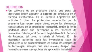 DEFINICION
 Un software es un producto digital que para ser
destruido deben adquirir la patente del producto en el
tiempo establecido. En el Decreto Legislativo 823
artículo 3 dice: La protección reconocida por la
presente Ley recae, entre otros, sobre los elementos
constitutivos de la propiedad industrial, según lo leído
podemos decir que pertenece a las Patentes de
invención. Está bajo el Decreto Legislativo 823: Derecho
de Patentes, tal como lo señala el Artículo 22: Se
otorgarán patentes para las invenciones sean de
productos o de procedimientos en todos los campos de
la tecnología, siempre que sean nuevas, tengan nivel
inventivo y sean susceptibles de aplicación industrial.
 