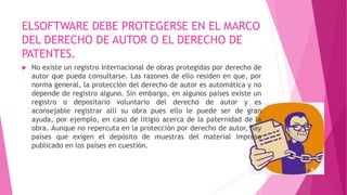 ELSOFTWARE DEBE PROTEGERSE EN EL MARCO
DEL DERECHO DE AUTOR O EL DERECHO DE
PATENTES.
 No existe un registro internacional de obras protegidas por derecho de
autor que pueda consultarse. Las razones de ello residen en que, por
norma general, la protección del derecho de autor es automática y no
depende de registro alguno. Sin embargo, en algunos países existe un
registro o depositario voluntario del derecho de autor y es
aconsejable registrar allí su obra pues ello le puede ser de gran
ayuda, por ejemplo, en caso de litigio acerca de la paternidad de la
obra. Aunque no repercuta en la protección por derecho de autor, hay
países que exigen el depósito de muestras del material impreso
publicado en los países en cuestión.
 
