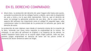 EN EL DERECHO COMPARADO:
 Ahora bien, la protección del derecho de autor llegará sólo hasta este punto,
sumando la protección de los códigos fuente y objeto, pero solo la disposición
de unos y ceros y no lo que ellos representan. Esto es, que el derecho de
autor no protege la aplicación práctica de una obra. ¿No es acaso éste un
aspecto del software tan importante como el código? En segundo lugar, cabe
cuestionarse sobre la efectividad de la protección al software por parte del
derecho de autor.
La protección de este régimen nace desde el momento mismo de la creación de
la obra, teniendo casi como único requisito la originalidad de la misma. Sin
embargo, si una obra de software es original o no respecto de las demás, no
tendrá respuesta hasta tanto no se suscite algún litigio judicial, toda vez que,
quienes juzgan originalidad en derecho de autor son los jueces civiles al
momento de dictar sentencia sobre tal litigio.
 