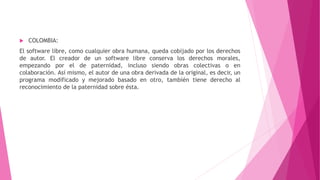  COLOMBIA:
El software libre, como cualquier obra humana, queda cobijado por los derechos
de autor. El creador de un software libre conserva los derechos morales,
empezando por el de paternidad, incluso siendo obras colectivas o en
colaboración. Así mismo, el autor de una obra derivada de la original, es decir, un
programa modificado y mejorado basado en otro, también tiene derecho al
reconocimiento de la paternidad sobre ésta.
 