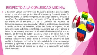 RESPECTO A LA COMUNIDAD ANDINA:
 El Régimen Común sobre Derecho de Autor y Derechos Conexos (351)
reconoce una adecuada protección a los autores y demás titulares de
derechos, sobre las obras de ingenio, en el campo literario, artístico o
científico. Este régimen común, aprobado el 17 de diciembre de 1993
por medio de la Decisión 351 de la Comisión del Acuerdo de
Cartagena, reconoce una adecuada y efectiva protección a los autores
y demás titulares de derechos, sobre las obras de ingenio, en el
campo literario, artístico o científico, cualquiera que sea el género o
forma de expresión y sin importar el mérito literario o artístico ni su
destino. El derecho de autor.- El autor, según la Decisión 351, es la
persona cuyo nombre, seudónimo u otro signo que la identifique,
aparece indicado en la obra- Tiene el derecho de conservar la obra
inédita o divulgarla, reivindicar la paternidad de la obra en cualquier
momento y oponerse a toda deformación, mutilación o modificación
que atente contra el decoro de la obra o la reputación del autor
(derecho moral).
 