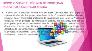 SIMPOSIO SOBRE EL RÉGIMEN DE PROPIEDAD
INDUSTRIAL COMUNIDAD ANDINA
 15 años de la Decisión Andina 486 de 2000. Durante tres días expertos
internacionales de los países miembros de la Comunidad Andina (Bolivia,
Ecuador, Perú y Colombia) analizaron la importancia que tiene la Propiedad
Industrial en el proceso de integración andino. No obstante, una de las
principales propuestas realizadas fue la de avanzar en armonizar las
diferentes normas que tienen los diferentes países para proteger los
derechos de los consumidores andinos no sólo en los temas concernientes a
la propiedad industrial, como las patentes y los registros marcarios, sino
también en temas de consumidor y libre competencia.
 