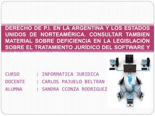 CURSO : INFORMATICA JURIDICA
DOCENTE : CARLOS PAJUELO BELTRAN
ALUMNA : SANDRA CCONZA RODRIGUEZ
LA PROTECCIÓN JURÍDICA DEL SOFTWARE Y EL
DERECHO DE P.I. EN LA ARGENTINA Y LOS ESTADOS
UNIDOS DE NORTEAMÉRICA. CONSULTAR TAMBIEN
MATERIAL SOBRE DEFICIENCIA EN LA LEGISLACIÓN
SOBRE EL TRATAMIENTO JURÍDICO DEL SOFTWARE Y
LA P.I. DE CELIA LERMAN
 