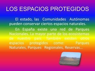 LOS ESPACIOS PROTEGIDOS
El estado, las Comunidades Autónomas
pueden conservar ciertos espacios naturales.
En España existe una red de Parques
Nacionales. La mayor parte de los ecosistemas
de nuestro país. También existen otros
espacios protegidos como:
Parques
Naturales, Parques Regionales, Reservas…

 