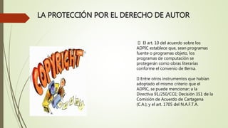 LA PROTECCIÓN POR EL DERECHO DE AUTOR
El art. 10 del acuerdo sobre los
ADPIC establece que, sean programas
fuente o programas objeto, los
programas de computación se
protegerán como obras literarias
conforme el convenio de Berna.
Entre otros instrumentos que habían
adoptado el mismo criterio que el
ADPIC, se puede mencionar; a la
Directiva 91/250/CCE; Decisión 351 de la
Comisión de Acuerdo de Cartagena
(C.A.); y el art. 1705 del N.A.F.T.A.
 