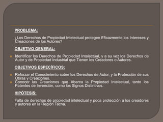 PROBLEMA:
¿Los Derechos de Propiedad Intelectual protegen Eficazmente los Intereses y
Creaciones de los Autores?
OBJETIVO GENERAL:
 Identificar los Derechos de Propiedad Intelectual, y a su vez los Derechos de
Autor y de Propiedad Industrial que Tienen los Creadores o Autores.
OBJETIVOS ESPECÍFICOS:
 Reforzar el Conocimiento sobre los Derechos de Autor, y la Protección de sus
Obras y Creaciones.
 Conocer las Creaciones que Abarca la Propiedad Intelectual, tanto los
Patentes de Invención, como los Signos Distintivos.
HIPÓTESIS:
Falta de derechos de propiedad intelectual y poca protección a los creadores
y autores en la Región Tacna.
 