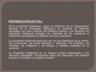 PROPIEDAD INTELECTUAL:
Como propiedad intelectual, según la definición de la Organización
Mundial de la Propiedad Intelectual, se entiende en términos
generales, por toda creación del intelecto humano. Los derechos de
propiedad intelectual protegen los intereses de los creadores al
ofrecerles prerrogativas en relación con sus creaciones.
La propiedad intelectual tiene que ver con las creaciones de la mente:
las invenciones, las obras literarias y artísticas, los símbolos, los
nombres, las imágenes y los dibujos y modelos utilizados en el
comercio.
La Propiedad Intelectual es un sistema jurídico relacionado a los
derechos intangibles. Comprende todas las creaciones del intelecto
humano. El hombre y su talento creativo.
 