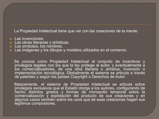 La Propiedad Intelectual tiene que ver con las creaciones de la mente:
 Las invenciones.
 Las obras literarias y artísticas.
 Los símbolos, los nombres.
 Las imágenes y los dibujos y modelos utilizados en el comercio.
Se conoce como Propiedad Intelectual al conjunto de incentivos y
privilegios legales con los que la ley protege al autor, y eventualmente a
los comercializadores, de una obra literaria o artística, invención o
implementación tecnológica. Globalmente el sistema se articula a través
de patentes y según los países Copyright o Derechos de Autor.
Básicamente, el sistema de Propiedad Intelectual se articula sobre
privilegios exclusivos que el Estado otorga a los autores, configurando de
hecho distintos grados y formas de monopolio temporal sobre la
comercialización y explotación del producto de sus creaciones y en
algunos casos también sobre los usos que de esas creaciones hagan sus
legítimos compradores.
 