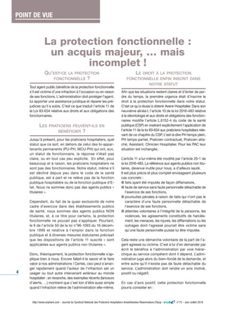 4
QU’EST-CE LA PROTECTION
FONCTIONNELLE ?
Tout agent public bénéficie de la protection fonctionnelle
s'il est victime d'une infraction à l'occasion ou en raison
de ses fonctions. L'administration doit protéger l'agent,
lui apporter une assistance juridique et réparer les pré-
judices qu'il a subis. C’est ce que traduit l’article 11 de
la Loi 83-634 relative aux droits et aux obligations des
fonctionnaires.
LES PRATICIENS PEUVENT-ILS EN
BÉNÉFICIER ?
Jusqu’à présent, pour les praticiens hospitaliers, quel
statut que ce soit, en dehors de celui des bi-appar-
tenants permanents (PU-PH, MCU-PH) qui ont, eux,
un statut de fonctionnaire, la réponse n’était pas
claire, ou en tout cas peu explicite. En effet, pour
beaucoup et à raison, les praticiens hospitaliers ne
sont pas des fonctionnaires. Notre statut, même s’il
est décliné depuis peu dans le code de la santé
publique, est à part et ne relève pas de la fonction
publique hospitalière ou de la fonction publique d’E-
tat. Nous ne sommes donc pas des agents publics «
titulaires ».
Cependant, du fait de la quasi exclusivité de notre
cadre d’exercice dans des établissements publics
de santé, nous sommes des agents publics NON
titulaires, et, à ce titre pour certains, la protection
fonctionnelle ne pouvait pas s’appliquer. Pourtant,
le II de l’article 50 de la loi n°96-1093 du 16 décem-
bre 1996 et relative à l’emploi dans la fonction
publique et à diverses mesures statutaires précisait
que les dispositions de l’article 11 suscité « sont
applicables aux agents publics non titulaires ».
Donc, théoriquement, la protection fonctionnelle s’ap-
plique bien à nous. Encore fallait-il le savoir et le faire
valoir à nos administrations ! Certes, ceci peut s’arran-
ger rapidement quand l’auteur de l’infraction est un
usager ou tout autre intervenant extérieur au monde
hospitalier ; en revanche, des exemples récents (lanceurs
d’alerte, …) montrent que c’est loin d’être aussi simple
quand l’infraction relève de l’administration elle-même.
LE DROIT À LA PROTECTION
FONCTIONNELLE ENFIN INSCRIT DANS
NOTRE STATUT
Afin que les situations restent claires et d’éviter de per-
dre du temps, la première urgence était d’inscrire le
droit à la protection fonctionnelle dans notre statut.
C’est ce qu’a réussi à obtenir Avenir Hospitalier. Dans son
neuvième alinéa I, l’article 10 de la loi 2016-483 relative
à la déontologie et aux droits et obligations des fonction-
naires modifie l’article L.6152-4 du code de la santé
publique (CSP) en insérant explicitement l’application de
l’article 11 de la loi 83-634 aux praticiens hospitaliers rele-
vant de ce chapitre du CSP, c’est-à-dire PH temps plein,
PH temps partiel, Praticien contractuel, Praticien atta-
ché, Assistant, Clinicien Hospitalier. Pour les PAC leur
situation est inchangée.
L’article 11 a lui-même été modifié par l’article 20-1 de
la loi 2016-483. La référence aux agents publics non titu-
laires, devenue inutile pour nous, a d’ailleurs sauté.
Il est plus précis et plus complet envisageant plusieurs
cas concrets :
I faits ayant été imputés de façon diffamatoire,
I faute de service sans faute personnelle détachable de
l’exercice de ses fonctions,
I poursuites pénales à raison de faits qui n’ont pas le
caractère d’une faute personnelle détachable de
l’exercice de ses fonctions,
I atteintes volontaires à l’intégrité de la personne, les
violences, les agissements constitutifs de harcèle-
ment, les menaces, les injures, les diffamations ou les
outrages dont l’agressé pourrait être victime sans
qu’une faute personnelle puisse lui être imputée.
Cela reste une démarche volontaire de la part de l’a-
gent agressé ou victime. C’est à lui d’en demander par
écrit le bénéfice à l’administration par voie hiérar-
chique au service compétent dont il dépend. L’admi-
nistration juge alors du bien–fondé de la demande, et
entre autre qu’il n’existe pas de faute détachable du
service. L’administration doit rendre un avis motivé,
positif ou négatif.
En cas d’avis positif, cette protection fonctionnelle
pourra consister en :
http://www.snphare.com - Journal du Syndicat National des Praticiens Hospitaliers Anesthésistes-Réanimateurs Élargi - n°75 - Juin-Juillet 2016
La protection fonctionnelle :
un acquis majeur, … mais
incomplet !
POINT DE VUE
 