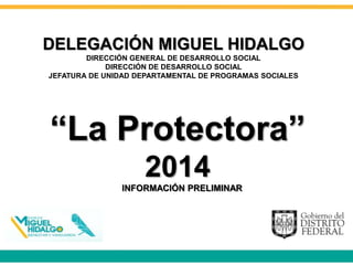 “La Protectora”
2014
DELEGACIÓN MIGUEL HIDALGO
DIRECCIÓN GENERAL DE DESARROLLO SOCIAL
DIRECCIÓN DE DESARROLLO SOCIAL
JEFATURA DE UNIDAD DEPARTAMENTAL DE PROGRAMAS SOCIALES
INFORMACIÓN PRELIMINAR
 