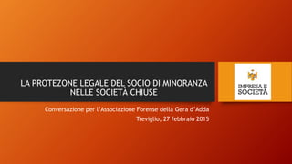 LA PROTEZONE LEGALE DEL SOCIO DI MINORANZA
NELLE SOCIETÀ CHIUSE
Conversazione per l’Associazione Forense della Gera d’Adda
Treviglio, 27 febbraio 2015
 
