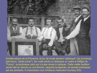 Emblématique de la Provence, le jeu de boule devient "pétanque" (du provençal pèd tanco, "pieds joints"). Sur cette photo on distingue un cadre à l'effigie de "Fanny", qu'embrasse celui qui n'a pas réussi à marquer. Cette vieille tradition serait née en Savoie où une femme, rapporte la légende, se laissait embrasser par les perdants. © Association Aux Amateurs Associés   Courtesy EDL 