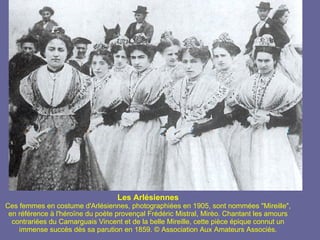 Les Arlésiennes Ces femmes en costume d'Arlésiennes, photographiées en 1905, sont nommées "Mireille", en référence à l'héroïne du poète provençal Frédéric Mistral, Mirèo. Chantant les amours contrariées du Camarguais Vincent et de la belle Mireille, cette pièce épique connut un immense succès dès sa parution en 1859. © Association Aux Amateurs Associés. 