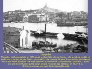 Marseille Marseille, ici photographiée en 1910, serait la plus vieille ville de France : elle aurait été fondée en 600 avant notre ère par des Grecs, venus de Phocée, en Asie Mineure. Les migrants s'installèrent en un site fortifié dominant une anse naturelle, et nommèrent la nouvelle cité "Massalia". Le port eut une forte influence sur la région jusqu'à l'invasion des Romains, en 49 av. J.-C.  © Chambre de commerce et d'industrie de Marseille 