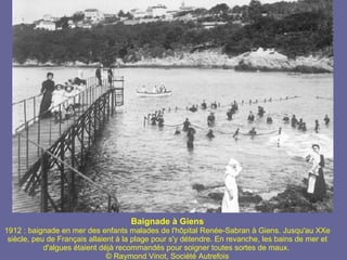 Baignade à Giens 1912 : baignade en mer des enfants malades de l'hôpital Renée-Sabran à Giens. Jusqu'au XXe siècle, peu de Français allaient à la plage pour s'y détendre. En revanche, les bains de mer et d'algues étaient déjà recommandés pour soigner toutes sortes de maux.  © Raymond Vinot, Société Autrefois 
