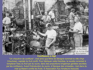 Confiseurs à Apt
   "Un chaudron de confiture", c'est ainsi que Mme de Sévigné nommait la ville d'Apt
 (Vaucluse), capitale du fruit confit. Pour fabriquer cette friandise, la recette consistait à
remplacer l'eau du fruit par du sucre, dans des proportions longtemps gardées secrètes
par les confiseurs. Avant l'introduction du sucre, à l'époque des croisades, c'est dans du
         miel qu'étaient confits les fruits. © Association Aux Amateurs Associés
 