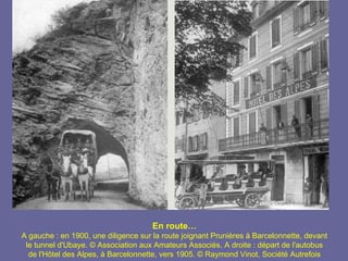 En route…
A gauche : en 1900, une diligence sur la route joignant Prunières à Barcelonnette, devant
 le tunnel d'Ubaye. © Association aux Amateurs Associés. A droite : départ de l'autobus
  de l'Hôtel des Alpes, à Barcelonnette, vers 1905. © Raymond Vinot, Société Autrefois
 