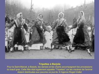 Tripettes à Barjols
Pour la Saint-Marcel, à Barjols, les danses et les chants accompagnent les processions
du bœuf gras. Cette fête était également appelée "Tripettes" car les viscères de l'animal
           étaient distribuées aux pauvres ce jour-là. © Agence Roget-Viollet
 