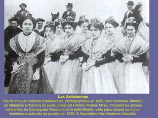 Les Arlésiennes
Ces femmes en costume d'Arlésiennes, photographiées en 1905, sont nommées "Mireille",
 en référence à l'héroïne du poète provençal Frédéric Mistral, Mirèo. Chantant les amours
  contrariées du Camarguais Vincent et de la belle Mireille, cette pièce épique connut un
    immense succès dès sa parution en 1859. © Association Aux Amateurs Associés.
 