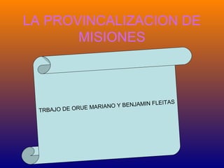 LA PROVINCALIZACION DE
MISIONES

FLEITAS
NO Y BENJAMIN
E MARIA
TRBAJO DE ORU

 