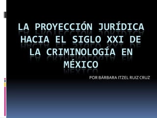 LA PROYECCIÓN JURÍDICA
 HACIA EL SIGLO XXI DE
  LA CRIMINOLOGÍA EN
        MÉXICO
            POR BÁRBARA ITZEL RUIZ CRUZ
 