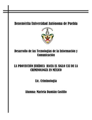 Benemérita Universidad Autónoma de Puebla




Desarrollo de las Tecnologías de la Información y
                  Comunicación


LA PROYECCIÓN JURÍDICA HACIA EL SIGLO XXI DE LA
           CRIMINOLOGÍA EN MÉXICO


                Lic. Criminología


        Alumna: Mariela Damián Castillo
 