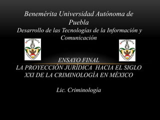 Benemérita Universidad Autónoma de
                Puebla
Desarrollo de las Tecnologías de la Información y
                 Comunicación


              ENSAYO FINAL
LA PROYECCIÓN JURÍDICA HACIA EL SIGLO
   XXI DE LA CRIMINOLOGÍA EN MÉXICO

               Lic. Criminología
 