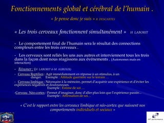 Fonctionnements global et cérébral de l’humain .
                          « Je pense donc je suis » R DESCARTES

 « Les trois cerveaux fonctionnent simultanément »                                 H LABORIT


 - Le comportement final de l’humain sera le résultat des connections
 complexes entre les trois cerveaux .
 - Les cerveaux sont reliés les uns aux autres et interviennent tous les trois
 dans la façon dont nous réagissons aux événements . (Autonomes mais en
 interaction)

 - Résumer : (H   LABORIT & M AUROUX)
 - Cerveau Reptilien : Agit immédiatement en réponse à un stimulus, à un
            danger. Exemple : Attitude guerrière sur le terrain …
 - Cerveau limbique : Nécessaire à la mémoire, permet d’acquérir une expérience et d’éviter les
 expériences négatives et douloureuses.
                        Exemple : Estime de soi …
 -Cerveau Néo-cortex : Permet d’imaginer, donc d’aller plus loin que l’expérience passée...
                       Exemple : Affirmation de soi…


     « C’est le rapport entre les cerveaux limbique et néo-cortex que naissent nos
                        comportements individuels et sociaux »
 