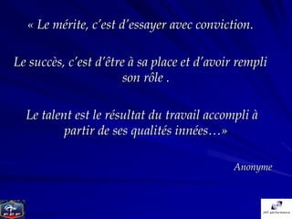 « Le mérite, c’est d’essayer avec conviction.

Le succès, c’est d’être à sa place et d’avoir rempli
                       son rôle .

  Le talent est le résultat du travail accompli à
          partir de ses qualités innées…»

                                             Anonyme
 