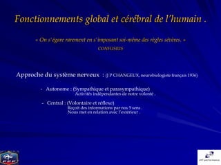 Fonctionnements global et cérébral de l’humain .
       « On s'égare rarement en s'imposant soi-même des règles sévères. »
                                      CONFUSIUS




Approche du système nerveux : (J P CHANGEUX, neurobiologiste français 1936)

          - Autonome : (Sympathique et parasympathique)
                          Activités indépendantes de notre volonté .

          - Central : (Volontaire et réflexe)
                      Reçoit des informations par nos 5 sens .
                      Nous met en relation avec l’extérieur .
 
