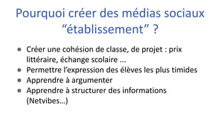 ● Créer une cohésion de classe, de projet : prix
littéraire, échange scolaire ...
● Permettre l’expression des élèves les plus timides
● Apprendre à argumenter
● Apprendre à structurer des informations
(Netvibes…)
Pourquoi créer des médias sociaux
“établissement” ?
 