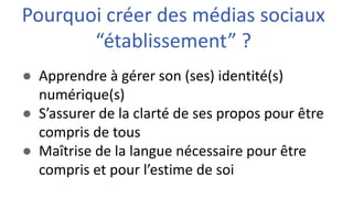 ● Apprendre à gérer son (ses) identité(s)
numérique(s)
● S’assurer de la clarté de ses propos pour être
compris de tous
● Maîtrise de la langue nécessaire pour être
compris et pour l’estime de soi
Pourquoi créer des médias sociaux
“établissement” ?
 