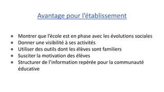 ● Montrer que l’école est en phase avec les évolutions sociales
● Donner une visibilité à ses activités
● Utiliser des outils dont les élèves sont familiers
● Susciter la motivation des élèves
● Structurer de l’information repérée pour la communauté
éducative
Avantage pour l’établissement
 