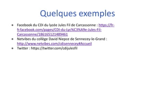 ● Facebook du CDI du lycée Jules Fil de Carcassonne : https://fr-
fr.facebook.com/pages/CDI-du-Lyc%C3%A9e-Jules-Fil-
Carcassonne/186165121489461
● Netvibes du collège David Niepce de Sennecey-le-Grand :
http://www.netvibes.com/cdisennecey#Accueil
● Twitter : https://twitter.com/cdijulesfil
Quelques exemples
 