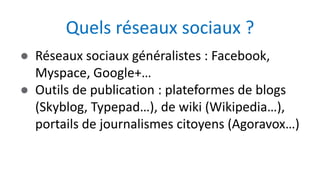 ● Réseaux sociaux généralistes : Facebook,
Myspace, Google+…
● Outils de publication : plateformes de blogs
(Skyblog, Typepad…), de wiki (Wikipedia…),
portails de journalismes citoyens (Agoravox…)
Quels réseaux sociaux ?
 