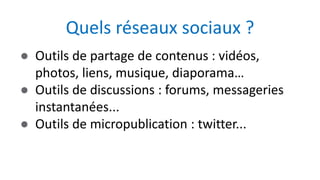 ● Outils de partage de contenus : vidéos,
photos, liens, musique, diaporama…
● Outils de discussions : forums, messageries
instantanées...
● Outils de micropublication : twitter...
Quels réseaux sociaux ?
 