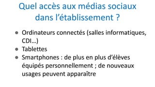 ● Ordinateurs connectés (salles informatiques,
CDI…)
● Tablettes
● Smartphones : de plus en plus d’élèves
équipés personnellement ; de nouveaux
usages peuvent apparaître
Quel accès aux médias sociaux
dans l’établissement ?
 