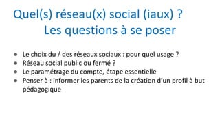 ● Le choix du / des réseaux sociaux : pour quel usage ?
● Réseau social public ou fermé ?
● Le paramétrage du compte, étape essentielle
● Penser à : informer les parents de la création d’un profil à but
pédagogique
Quel(s) réseau(x) social (iaux) ?
Les questions à se poser
 